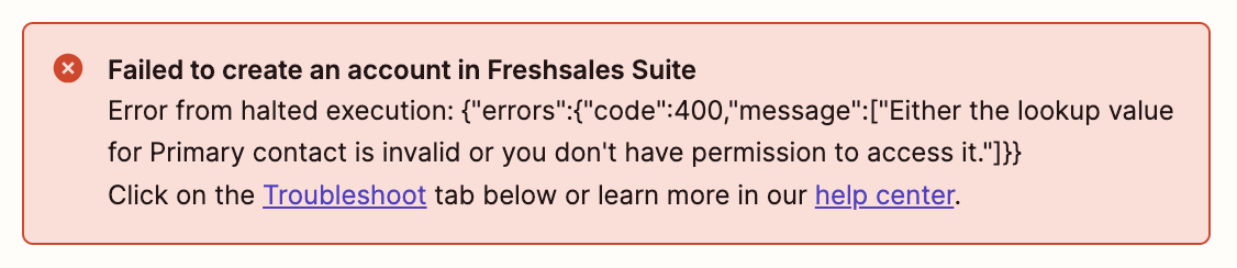 An error message from the Zapier editor. It has a light red background and white cross in a dark red circle in the top left corner. The error message says: Failed to create an account in Freshsales Suite Error from halted execution:{"error":{"code":400, "message":["Either the lookup value for Primary contact is invalid or you don't have permission to access it."]}} Click on the Troubleshoot tab below or learn more in our help centre. In the message, the words "Troubleshoot" and "help centre" are hyperlinked. 